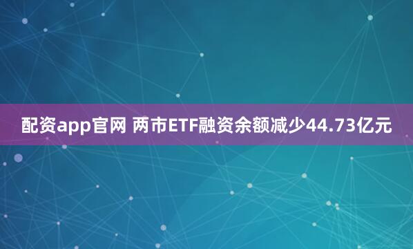 配资app官网 两市ETF融资余额减少44.73亿元