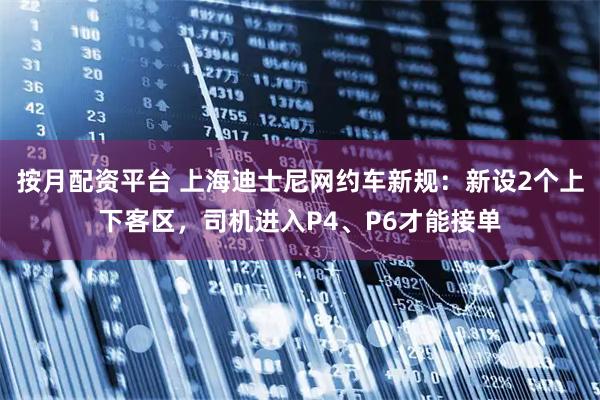 按月配资平台 上海迪士尼网约车新规：新设2个上下客区，司机进入P4、P6才能接单