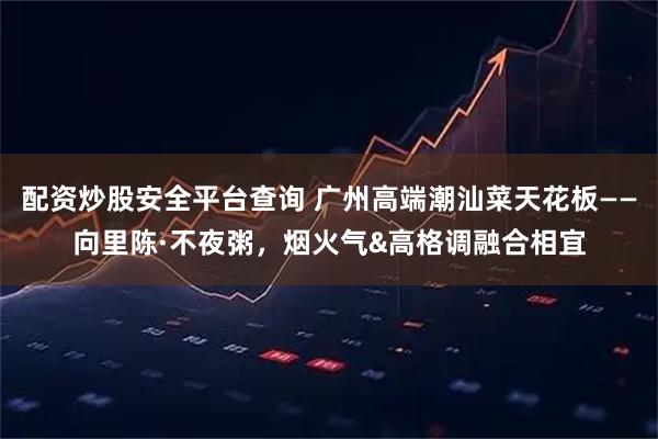 配资炒股安全平台查询 广州高端潮汕菜天花板——向里陈·不夜粥，烟火气&高格调融合相宜