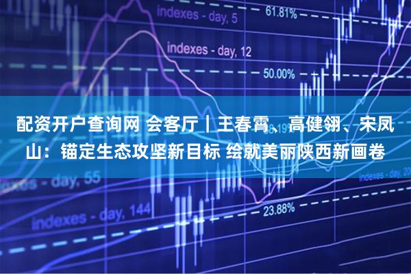 配资开户查询网 会客厅｜王春霄、高健翎、宋凤山：锚定生态攻坚新目标 绘就美丽陕西新画卷