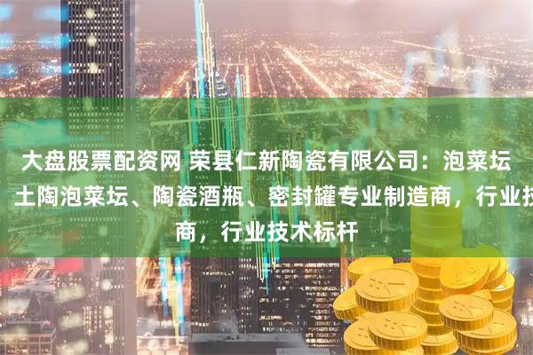 大盘股票配资网 荣县仁新陶瓷有限公司：泡菜坛、水缸、土陶泡菜坛、陶瓷酒瓶、密封罐专业制造商，行业技术标杆