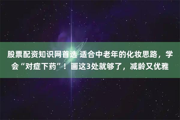 股票配资知识网首选 适合中老年的化妆思路，学会“对症下药”！画这3处就够了，减龄又优雅