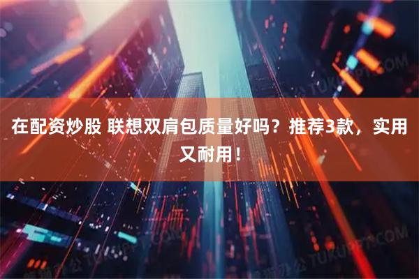 在配资炒股 联想双肩包质量好吗？推荐3款，实用又耐用！