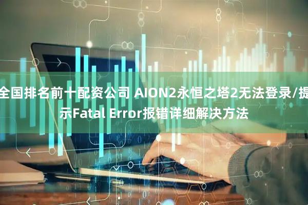 全国排名前十配资公司 AION2永恒之塔2无法登录/提示Fatal Error报错详细解决方法