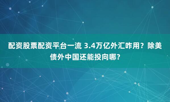 配资股票配资平台一流 3.4万亿外汇咋用？除美债外中国还能投向哪？