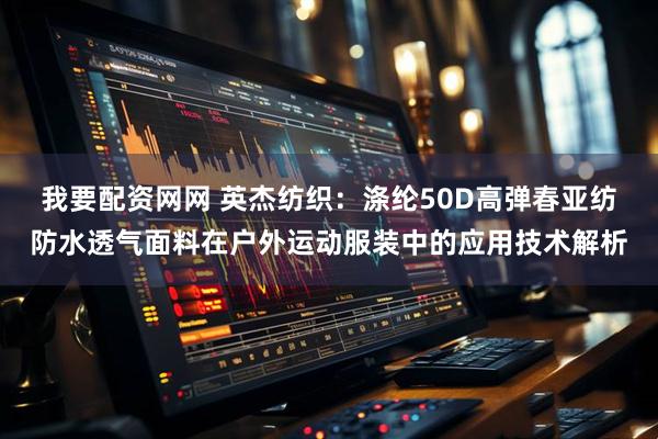 我要配资网网 英杰纺织：涤纶50D高弹春亚纺防水透气面料在户外运动服装中的应用技术解析