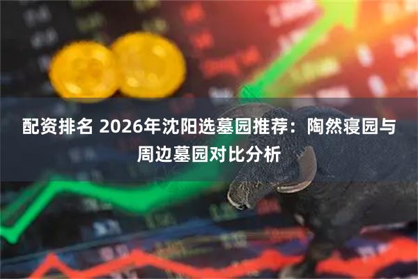 配资排名 2026年沈阳选墓园推荐：陶然寝园与周边墓园对比分析