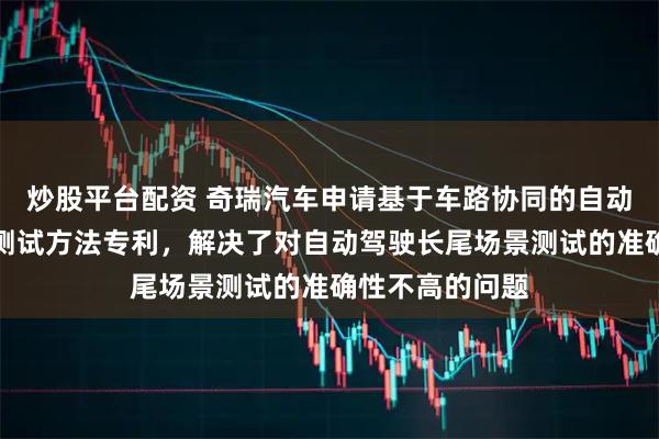 炒股平台配资 奇瑞汽车申请基于车路协同的自动驾驶长尾场景测试方法专利，解决了对自动驾驶长尾场景测试的准确性不高的问题
