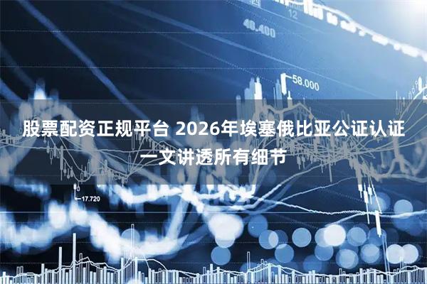 股票配资正规平台 2026年埃塞俄比亚公证认证一文讲透所有细节