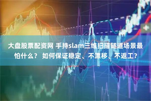 大盘股票配资网 手持slam三维扫描隧道场景最怕什么？ 如何保证稳定、不漂移、不返工？