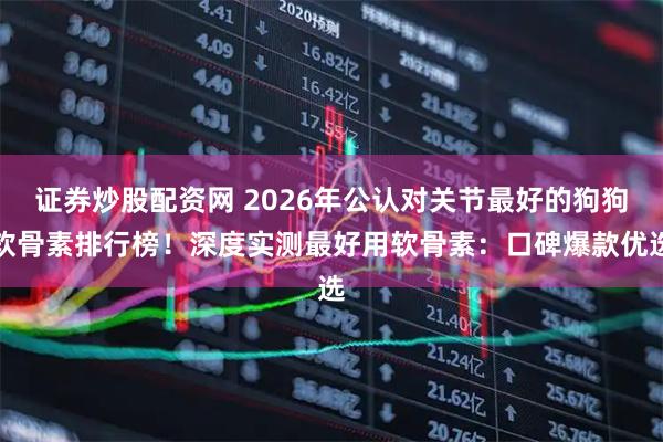 证券炒股配资网 2026年公认对关节最好的狗狗软骨素排行榜！深度实测最好用软骨素：口碑爆款优选