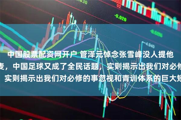 中国股票配资网开户 管泽元悼念张雪峰没人提他俩三年前那场炸锅的连麦，中国足球又成了全民话题，实则揭示出我们对必修的事忽视和青训体系的巨大短板
