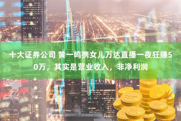 十大证券公司 黄一鸣携女儿万达直播一夜狂赚50万，其实是营业收入，非净利润